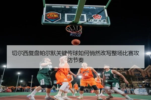 切尔西复盘帕尔默关键传球如何悄然改写整场比赛攻防节奏